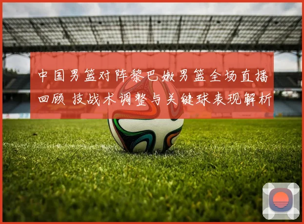 中国男篮对阵黎巴嫩男篮全场直播回顾 技战术调整与关键球表现解析