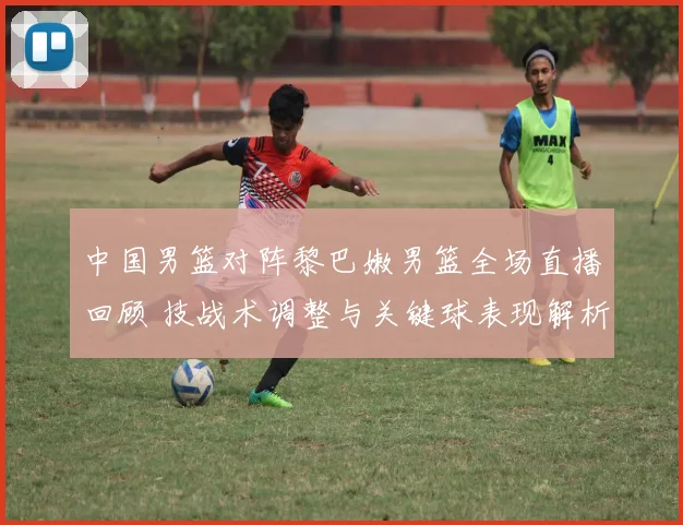 中国男篮对阵黎巴嫩男篮全场直播回顾 技战术调整与关键球表现解析