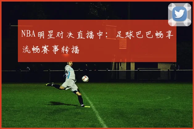 NBA明星对决直播中:足球巴巴畅享流畅赛事转播
