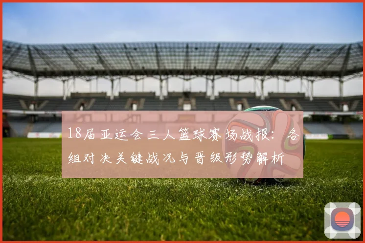 18届亚运会三人篮球赛场战报:各组对决关键战况与晋级形势解析