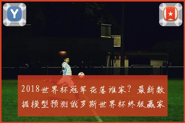 2018世界杯冠军花落谁家？最新数据模型预测俄罗斯世界杯终极赢家