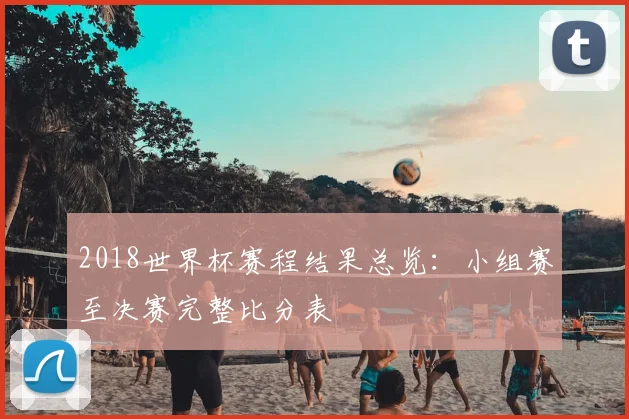 2018世界杯赛程结果总览：小组赛至决赛完整比分表