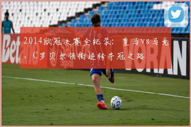 2014欧冠决赛全纪录：皇马vs马竞，C罗贝尔领衔逆转夺冠之路